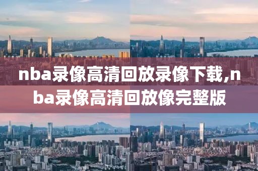 nba录像高清回放录像下载,nba录像高清回放像完整版