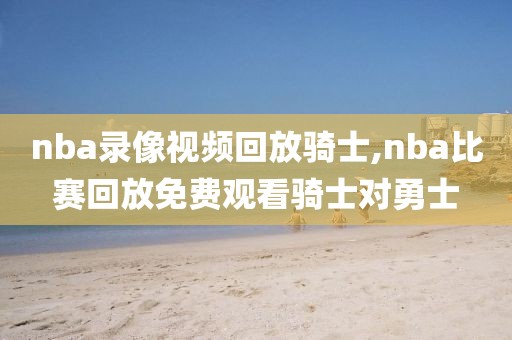 nba录像视频回放骑士,nba比赛回放免费观看骑士对勇士
