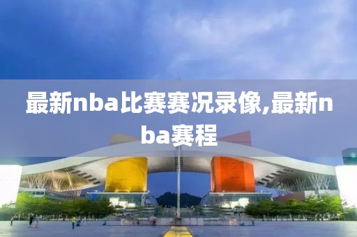 最新nba比赛赛况录像,最新nba赛程