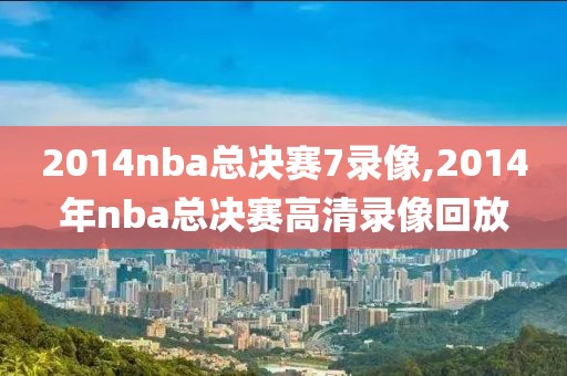2014nba总决赛7录像,2014年nba总决赛高清录像回放