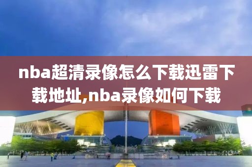 nba超清录像怎么下载迅雷下载地址,nba录像如何下载