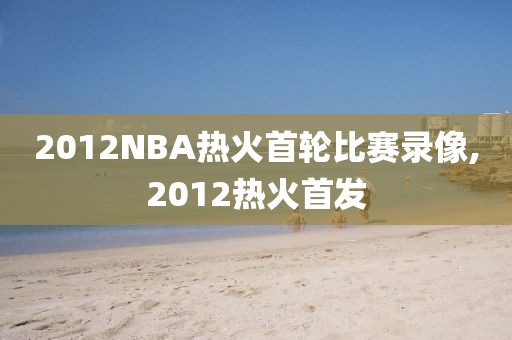 2012NBA热火首轮比赛录像,2012热火首发
