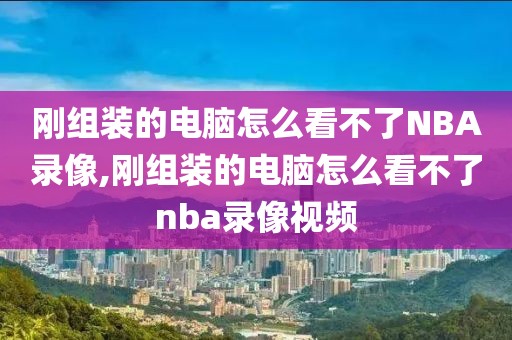 刚组装的电脑怎么看不了NBA录像,刚组装的电脑怎么看不了nba录像视频