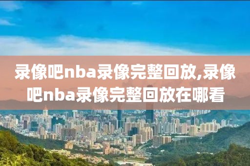 录像吧nba录像完整回放,录像吧nba录像完整回放在哪看