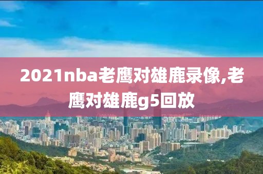 2021nba老鹰对雄鹿录像,老鹰对雄鹿g5回放