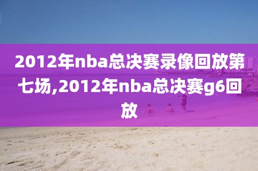 2012年nba总决赛录像回放第七场,2012年nba总决赛g6回放