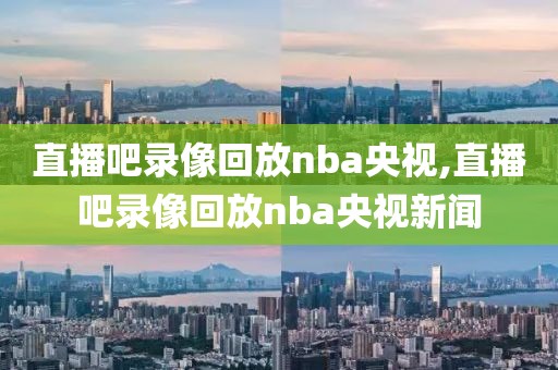 直播吧录像回放nba央视,直播吧录像回放nba央视新闻