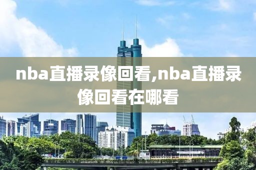 nba直播录像回看,nba直播录像回看在哪看