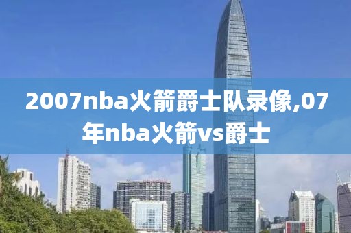 2007nba火箭爵士队录像,07年nba火箭vs爵士