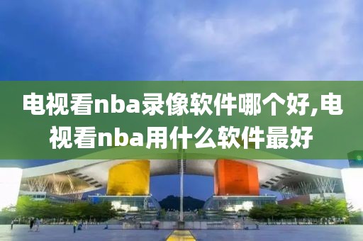 电视看nba录像软件哪个好,电视看nba用什么软件最好