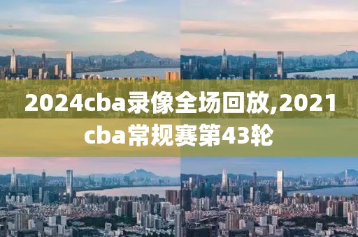 2024cba录像全场回放,2021cba常规赛第43轮